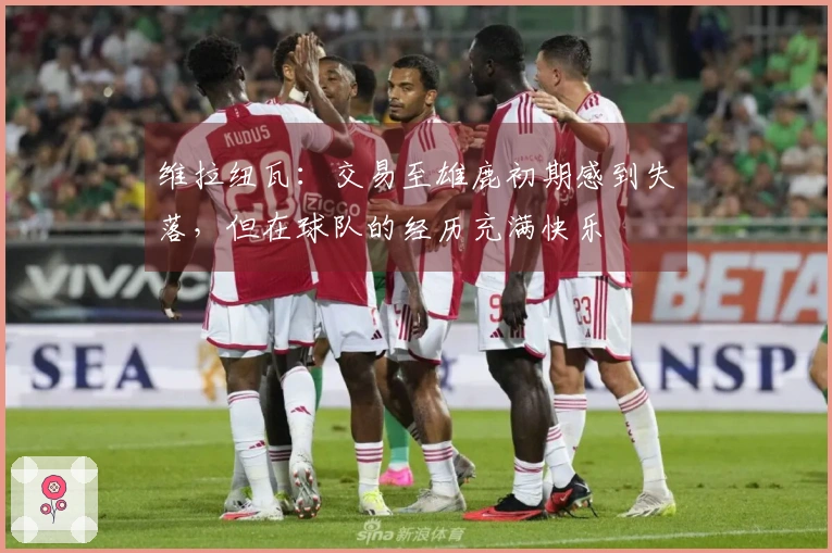 维拉纽瓦：交易至雄鹿初期感到失落，但在球队的经历充满快乐