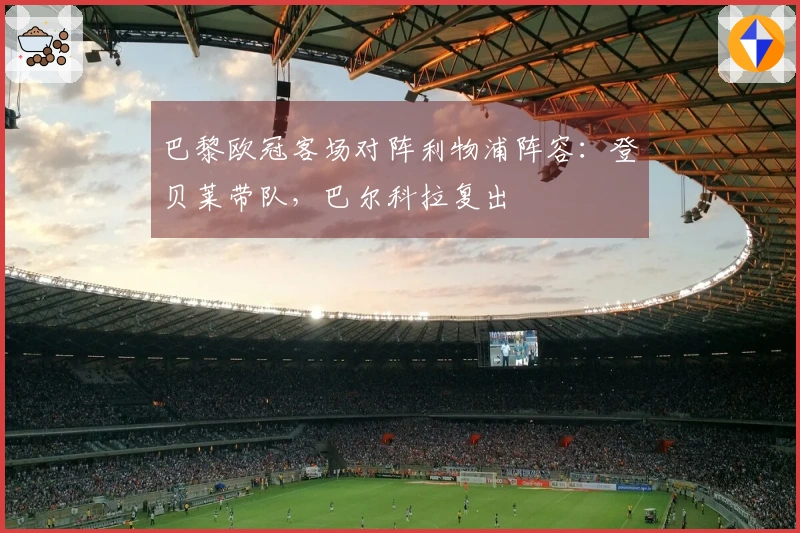 巴黎欧冠客场对阵利物浦阵容：登贝莱带队，巴尔科拉复出