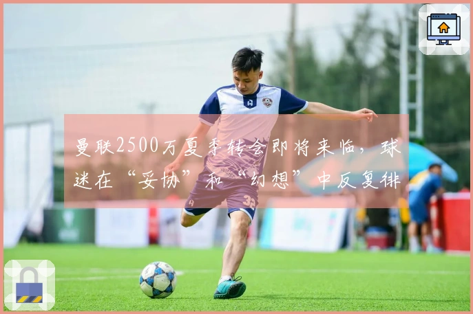 曼联2500万夏季转会即将来临，球迷在“妥协”和“幻想”中反复徘徊