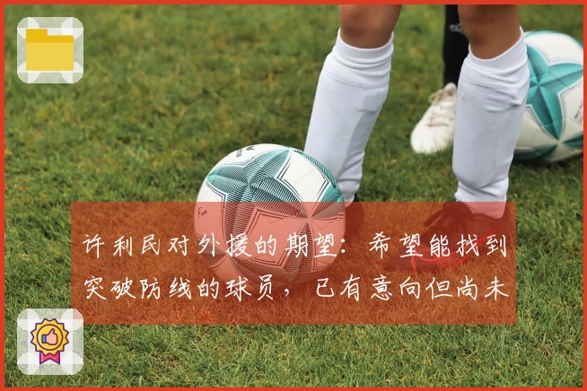 许利民对外援的期望：希望能找到突破防线的球员，已有意向但尚未敲定