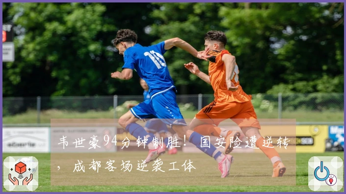 韦世豪94分钟制胜！国安险遭逆转，成都客场逆袭工体