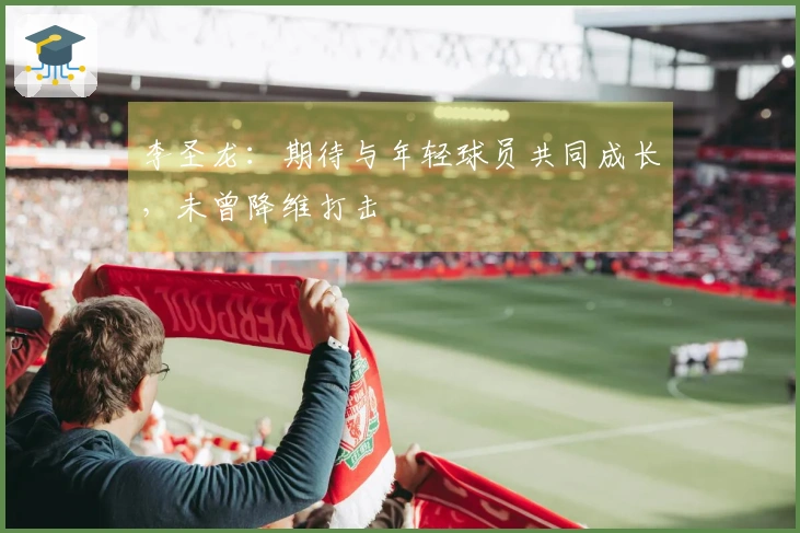 李圣龙：期待与年轻球员共同成长，未曾降维打击