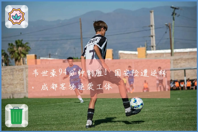 韦世豪94分钟制胜！国安险遭逆转，成都客场逆袭工体