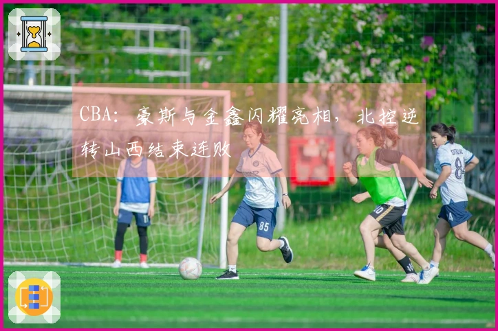 CBA：豪斯与金鑫闪耀亮相，北控逆转山西结束连败