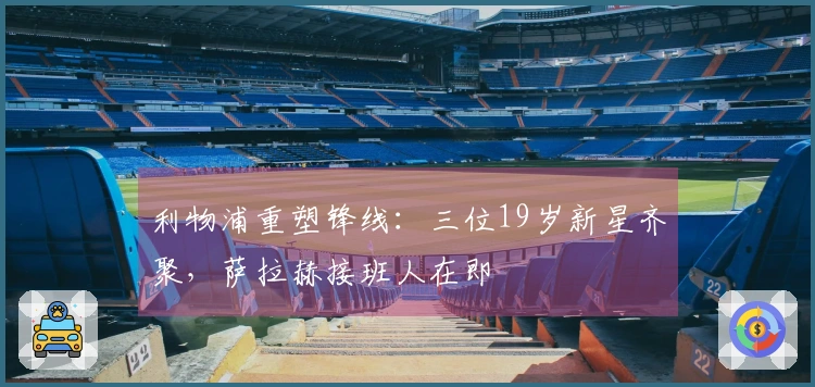 利物浦重塑锋线：三位19岁新星齐聚，萨拉赫接班人在即
