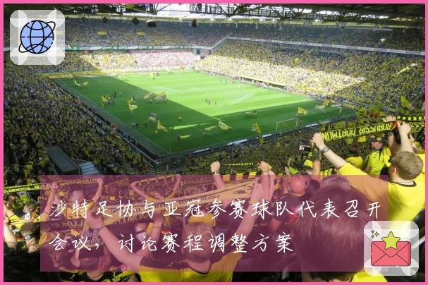 沙特足协与亚冠参赛球队代表召开会议，讨论赛程调整方案