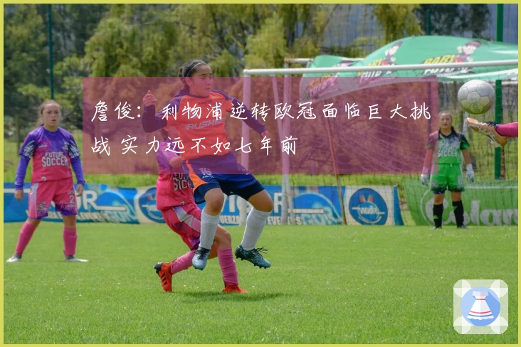 詹俊：利物浦逆转欧冠面临巨大挑战 实力远不如七年前