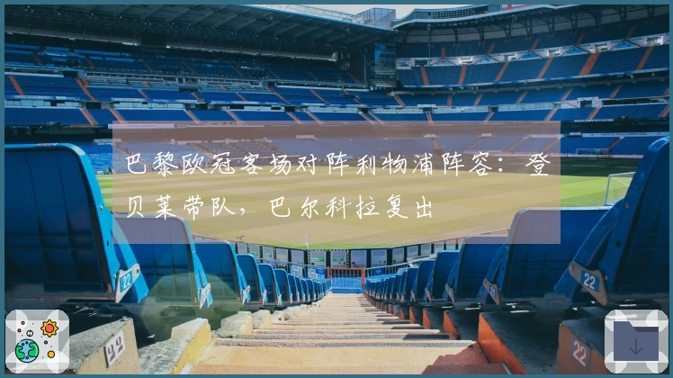 巴黎欧冠客场对阵利物浦阵容：登贝莱带队，巴尔科拉复出