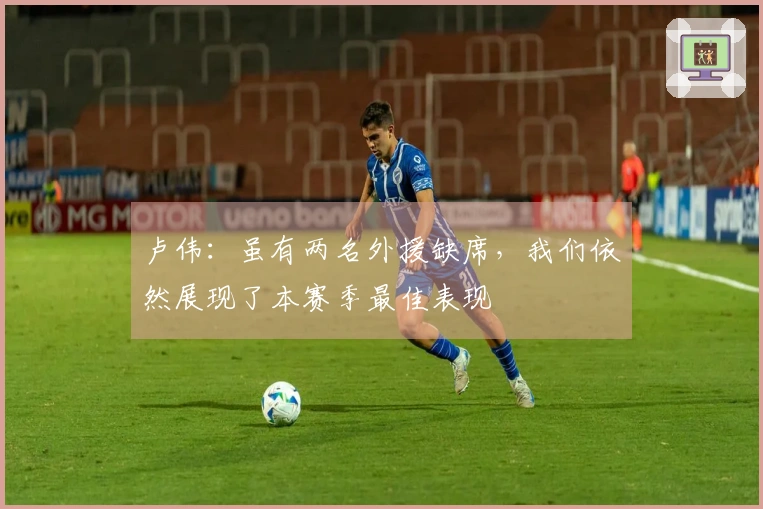 卢伟：虽有两名外援缺席，我们依然展现了本赛季最佳表现