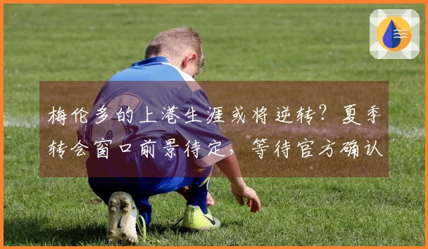 梅伦多的上港生涯或将逆转？夏季转会窗口前景待定，等待官方确认。