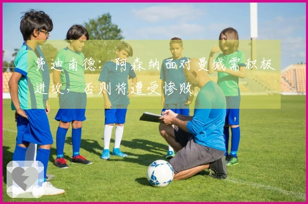 费迪南德：阿森纳面对曼城需积极进攻，否则将遭受惨败