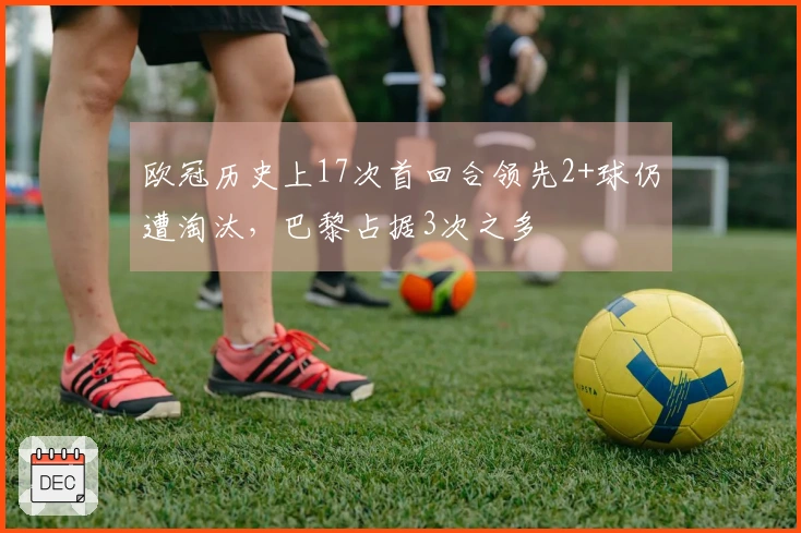 欧冠历史上17次首回合领先2+球仍遭淘汰，巴黎占据3次之多