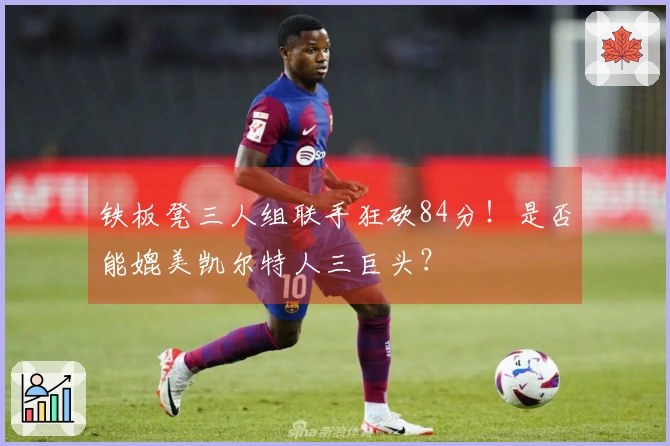 铁板凳三人组联手狂砍84分！是否能媲美凯尔特人三巨头？