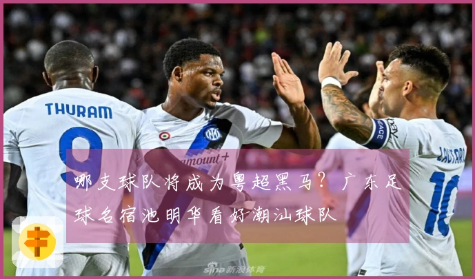 哪支球队将成为粤超黑马？广东足球名宿池明华看好潮汕球队