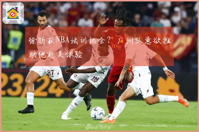 徐昕获NBA试训机会？广州队意欲推动他赴美体验
